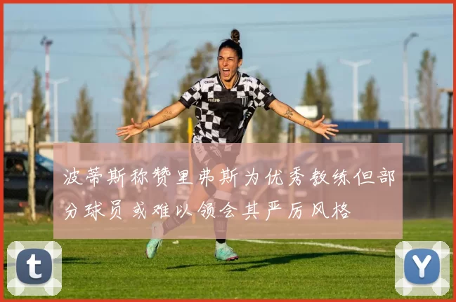 波蒂斯称赞里弗斯为优秀教练但部分球员或难以领会其严厉风格