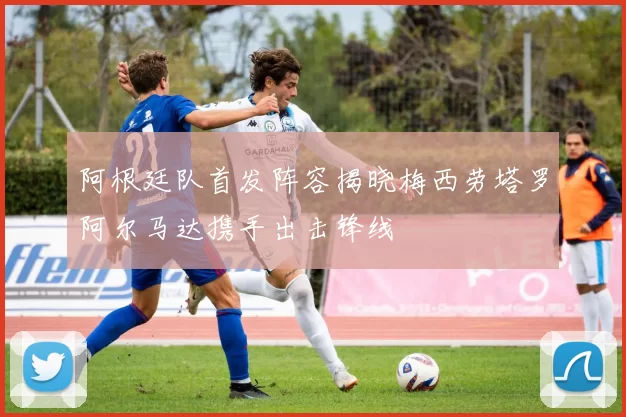 阿根廷队首发阵容揭晓梅西劳塔罗阿尔马达携手出击锋线