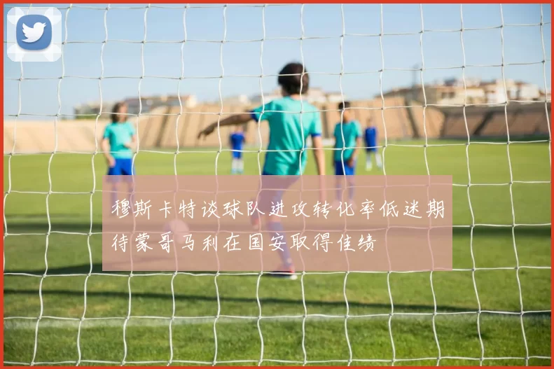 穆斯卡特谈球队进攻转化率低迷期待蒙哥马利在国安取得佳绩