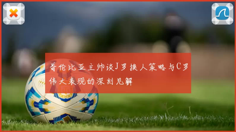 哥伦比亚主帅谈J罗换人策略与C罗伟大表现的深刻见解
