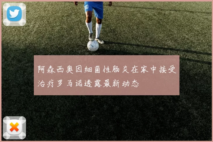 阿森西奥因细菌性肠炎在家中接受治疗罗马诺透露最新动态