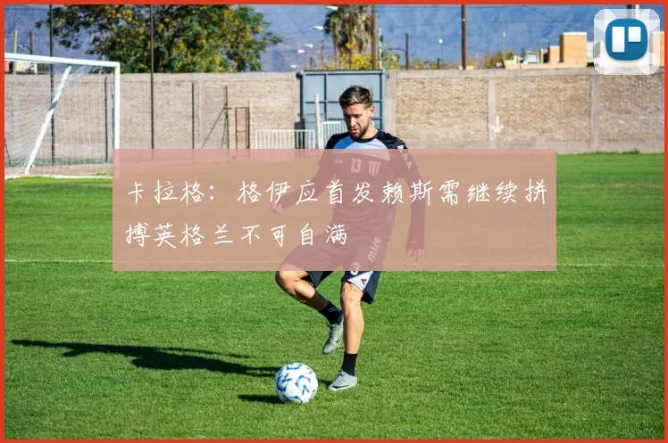 卡拉格：格伊应首发赖斯需继续拼搏英格兰不可自满