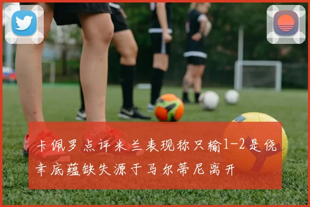 卡佩罗点评米兰表现称只输1-2是侥幸底蕴缺失源于马尔蒂尼离开