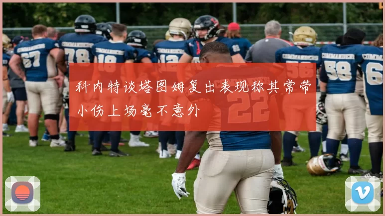 科内特谈塔图姆复出表现称其常带小伤上场毫不意外