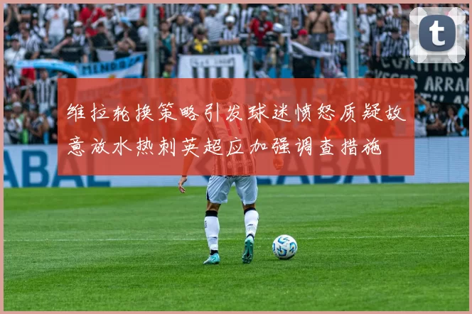 维拉轮换策略引发球迷愤怒质疑故意放水热刺英超应加强调查措施