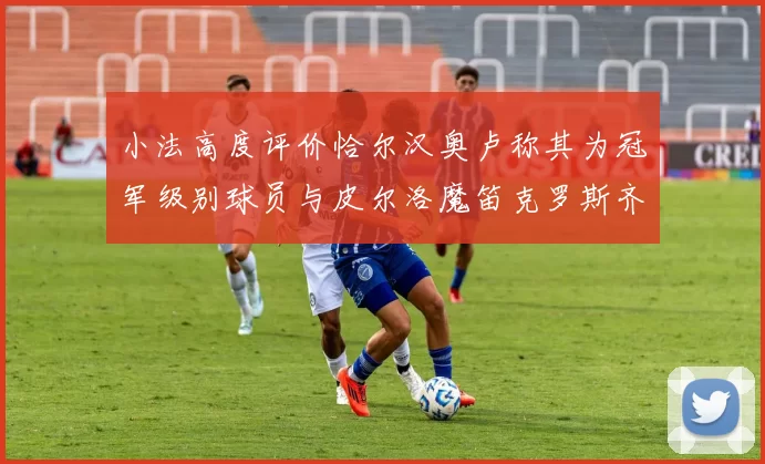 小法高度评价恰尔汉奥卢称其为冠军级别球员与皮尔洛魔笛克罗斯齐名