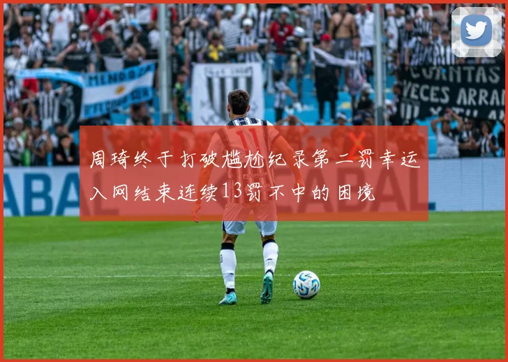 周琦终于打破尴尬纪录第二罚幸运入网结束连续13罚不中的困境