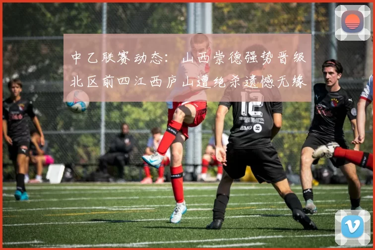 中乙联赛动态：山西崇德强势晋级北区前四江西庐山遭绝杀遗憾无缘南区前四