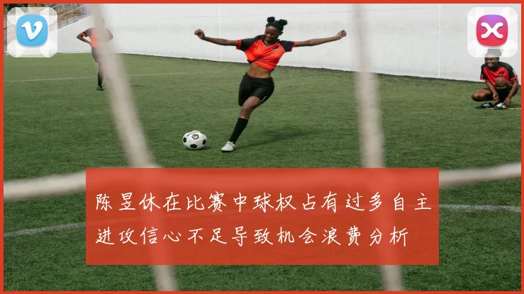 陈昱休在比赛中球权占有过多自主进攻信心不足导致机会浪费分析