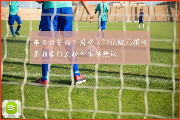 弗洛伦蒂诺下周将以15亿欧元报价奥利塞引发转会市场热议