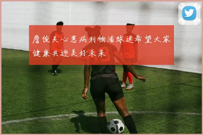 詹俊关心患病利物浦球迷希望大家健康共迎美好未来