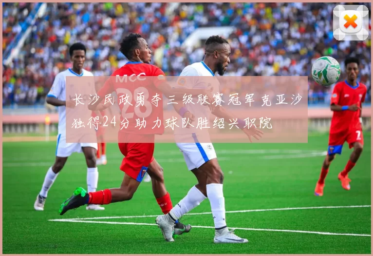 长沙民政勇夺三级联赛冠军克亚沙独得24分助力球队胜绍兴职院
